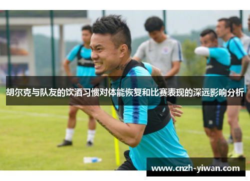 胡尔克与队友的饮酒习惯对体能恢复和比赛表现的深远影响分析
