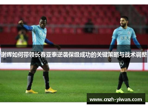 谢晖如何带领长春亚泰逆袭保级成功的关键策略与战术调整