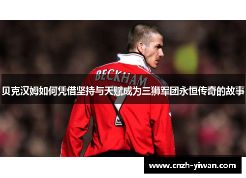 贝克汉姆如何凭借坚持与天赋成为三狮军团永恒传奇的故事