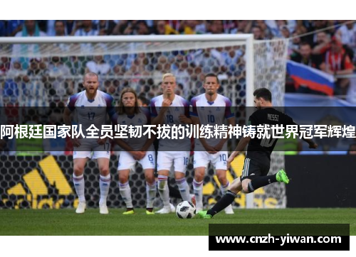 阿根廷国家队全员坚韧不拔的训练精神铸就世界冠军辉煌