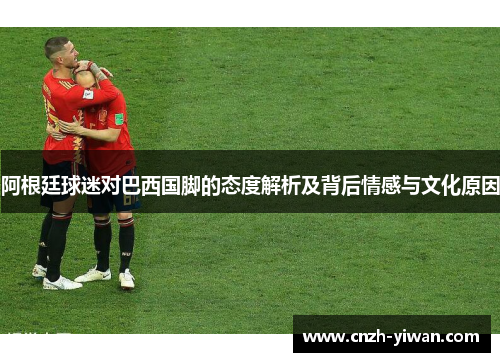 阿根廷球迷对巴西国脚的态度解析及背后情感与文化原因 阿根廷球迷对巴西国脚的态度解析及背后情感与文化原因