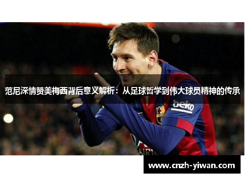 范尼深情赞美梅西背后意义解析：从足球哲学到伟大球员精神的传承