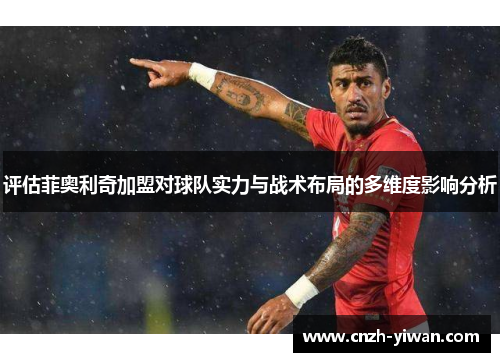 评估菲奥利奇加盟对球队实力与战术布局的多维度影响分析