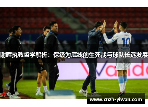 谢晖执教哲学解析:保级为底线的生死战与球队长远发展 谢晖执教哲学解析:保级为底线的生死战与球队长远发展