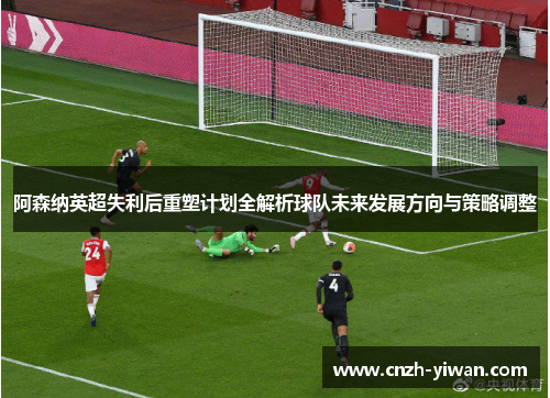 阿森纳英超失利后重塑计划全解析球队未来发展方向与策略调整