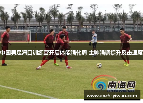 中国男足海口训练营开启体能强化周 主帅强调提升反击速度