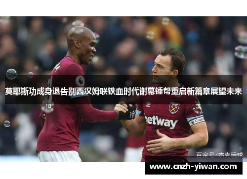 莫耶斯功成身退告别西汉姆联铁血时代谢幕锤帮重启新篇章展望未来 莫耶斯功成身退告别西汉姆联铁血时代谢幕锤帮重启新篇章展望未来